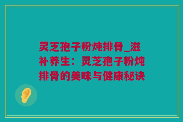 灵芝孢子粉炖排骨_滋补养生：灵芝孢子粉炖排骨的美味与健康秘诀