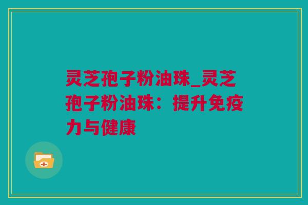 灵芝孢子粉油珠_灵芝孢子粉油珠：提升免疫力与健康