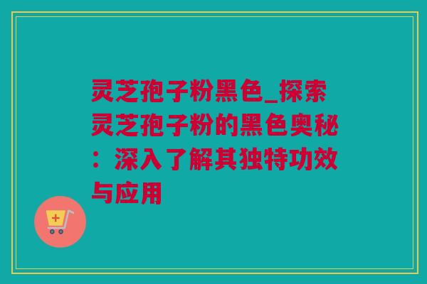 灵芝孢子粉黑色_探索灵芝孢子粉的黑色奥秘：深入了解其独特功效与应用
