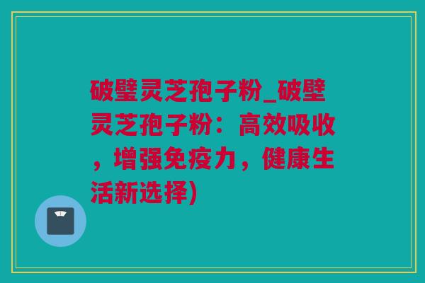 破璧灵芝孢子粉_破壁灵芝孢子粉：高效吸收，增强免疫力，健康生活新选择)