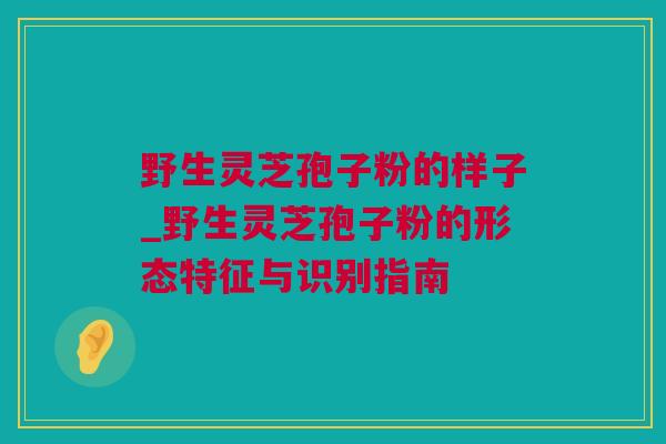 野生灵芝孢子粉的样子_野生灵芝孢子粉的形态特征与识别指南