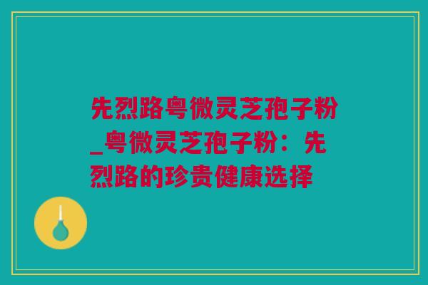先烈路粤微灵芝孢子粉_粤微灵芝孢子粉：先烈路的珍贵健康选择