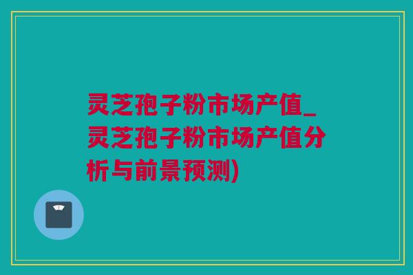 灵芝孢子粉市场产值_灵芝孢子粉市场产值分析与前景预测)