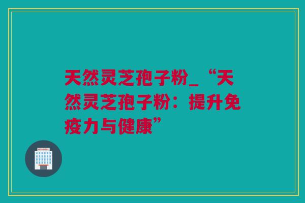 天然灵芝孢子粉_“天然灵芝孢子粉:提升免疫力与健康” 天然灵芝孢子粉_“天然灵芝孢子粉:提升免疫力与健康”