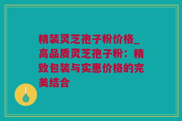 精装灵芝孢子粉价格_高品质灵芝孢子粉:精致包装与实惠价格的完美结合 精装灵芝孢子粉价格_高品质灵芝孢子粉:精致包装与实惠价格的完美结合