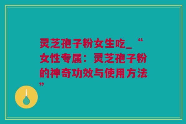 灵芝孢子粉女生吃_“女性专属：灵芝孢子粉的神奇功效与使用方法”