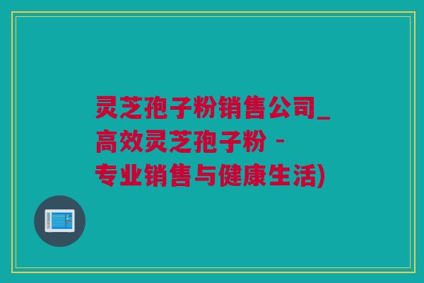 灵芝孢子粉销售公司_高效灵芝孢子粉 - 专业销售与健康生活)