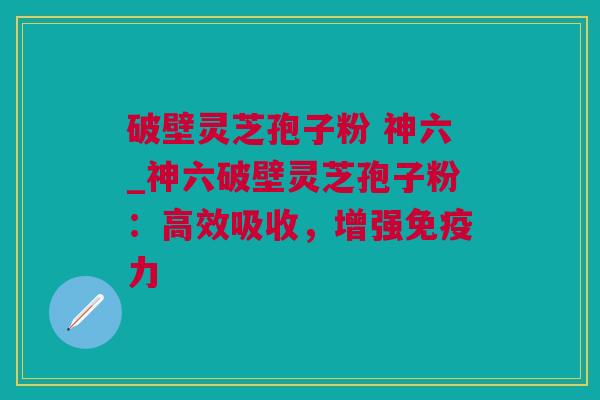 破壁灵芝孢子粉 神六_神六破壁灵芝孢子粉：高效吸收，增强免疫力