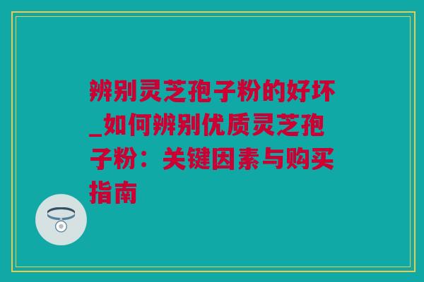 辨别灵芝孢子粉的好坏_如何辨别优质灵芝孢子粉：关键因素与购买指南