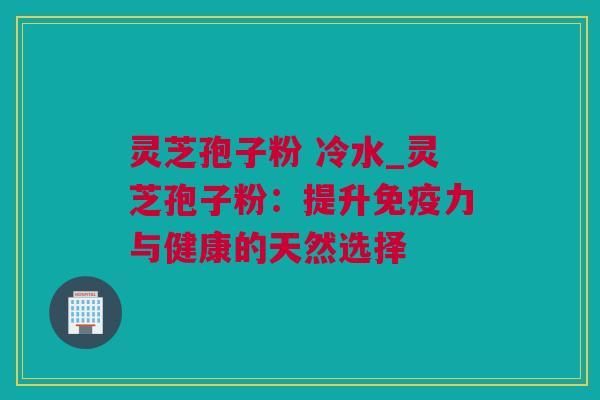 灵芝孢子粉 冷水_灵芝孢子粉:提升免疫力与健康的天然选择 灵芝孢子粉 冷水_灵芝孢子粉:提升免疫力与健康的天然选择