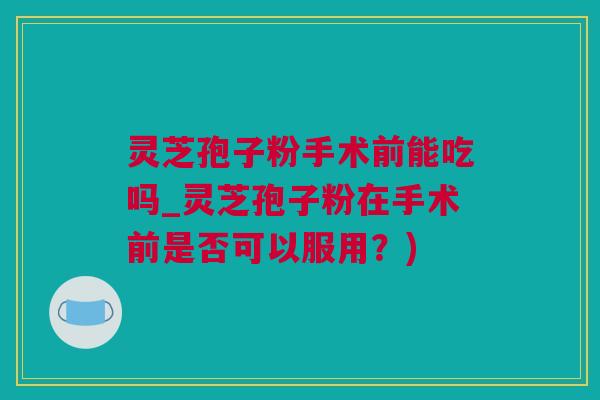 灵芝孢子粉手术前能吃吗_灵芝孢子粉在手术前是否可以服用？)