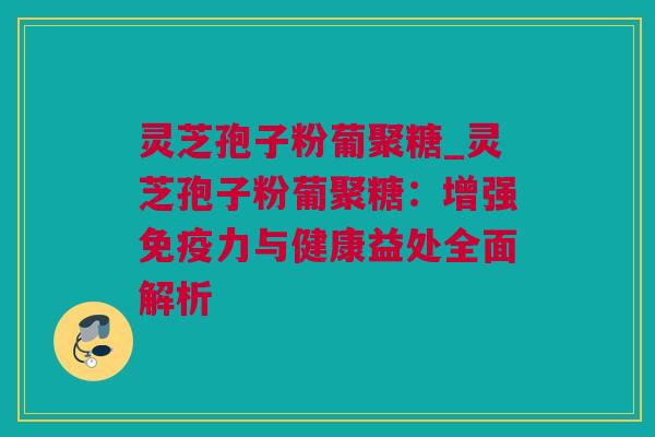 灵芝孢子粉葡聚糖_灵芝孢子粉葡聚糖：增强免疫力与健康益处全面解析