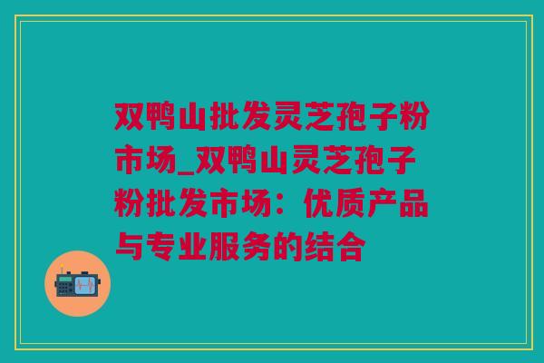 双鸭山批发灵芝孢子粉市场_双鸭山灵芝孢子粉批发市场：优质产品与专业服务的结合