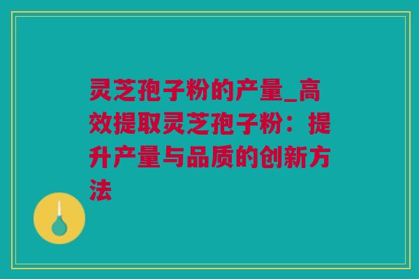 灵芝孢子粉的产量_高效提取灵芝孢子粉：提升产量与品质的创新方法