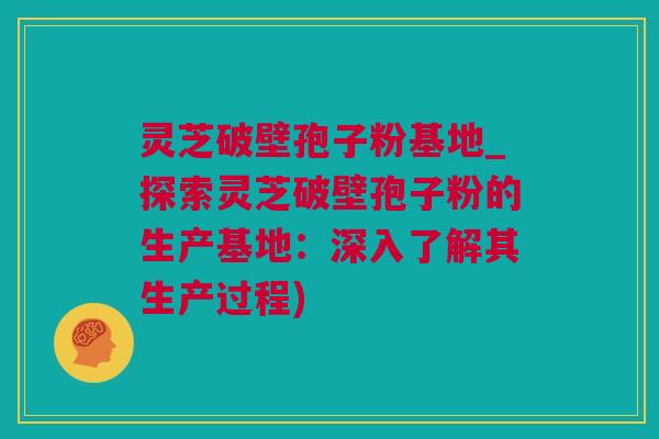 灵芝破壁孢子粉基地_探索灵芝破壁孢子粉的生产基地：深入了解其生产过程)