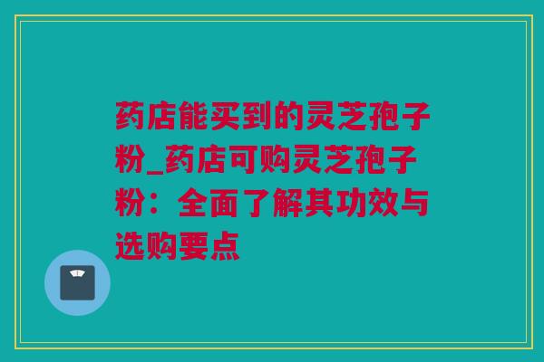 药店能买到的灵芝孢子粉_药店可购灵芝孢子粉：全面了解其功效与选购要点