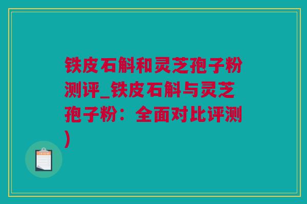 铁皮石斛和灵芝孢子粉测评_铁皮石斛与灵芝孢子粉：全面对比评测)