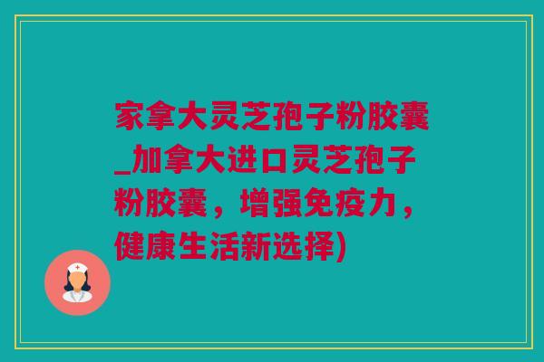 家拿大灵芝孢子粉胶囊_加拿大进口灵芝孢子粉胶囊,增强免疫力,健康生活新选择) 家拿大灵芝孢子粉胶囊_加拿大进口灵芝孢子粉胶囊,增强免疫力,健康生活新选择)