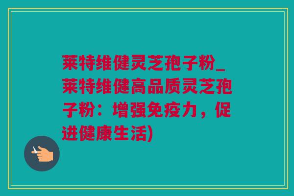 莱特维健灵芝孢子粉_莱特维健高品质灵芝孢子粉：增强免疫力，促进健康生活)
