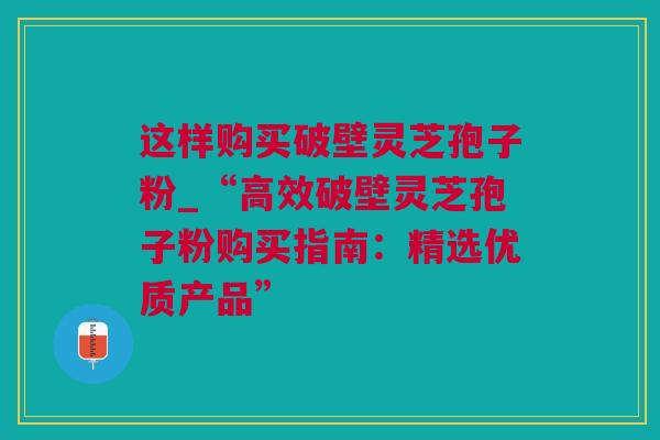 这样购买破壁灵芝孢子粉_“高效破壁灵芝孢子粉购买指南：精选优质产品”