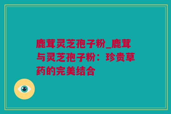 鹿茸灵芝孢子粉_鹿茸与灵芝孢子粉：珍贵草药的完美结合