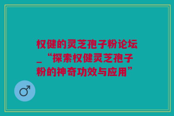 权健的灵芝孢子粉论坛_“探索权健灵芝孢子粉的神奇功效与应用”