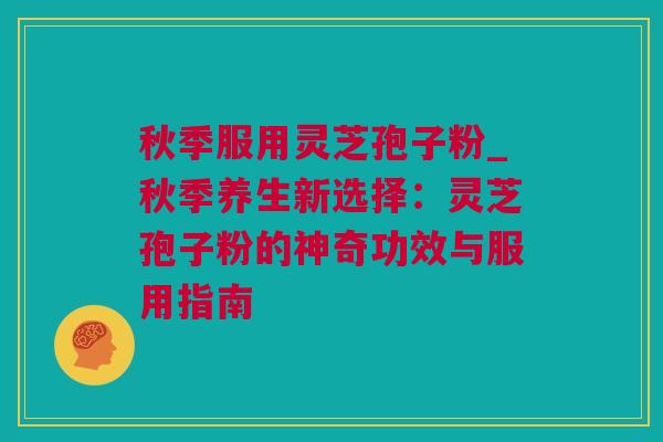秋季服用灵芝孢子粉_秋季养生新选择：灵芝孢子粉的神奇功效与服用指南
