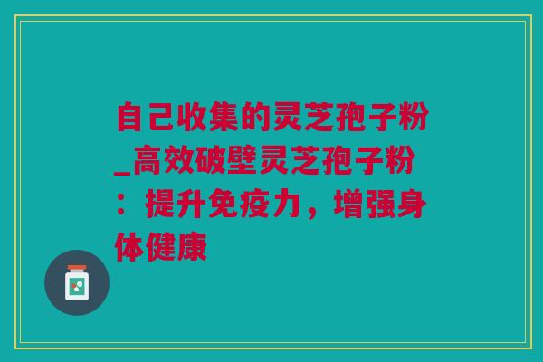 自己收集的灵芝孢子粉_高效破壁灵芝孢子粉：提升免疫力，增强身体健康