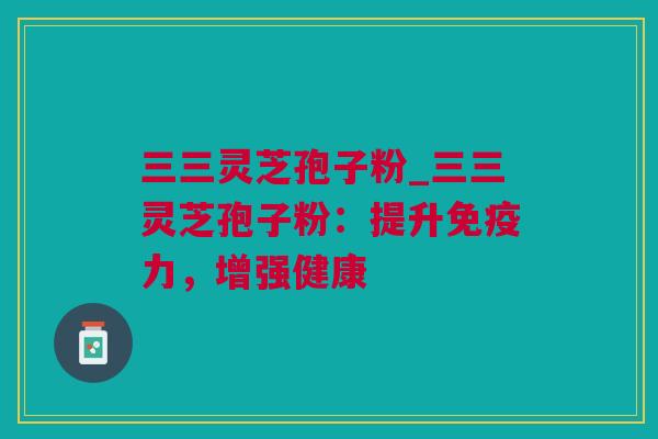 三三灵芝孢子粉_三三灵芝孢子粉：提升免疫力，增强健康
