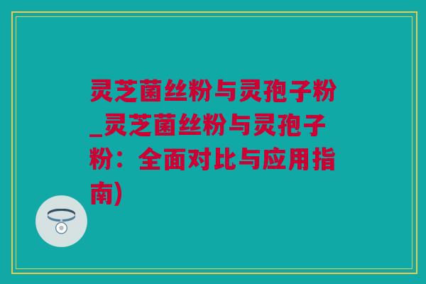 灵芝菌丝粉与灵孢子粉_灵芝菌丝粉与灵孢子粉：全面对比与应用指南)