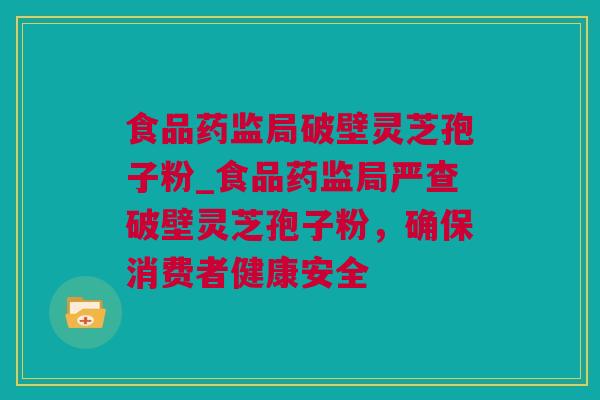 食品药监局破壁灵芝孢子粉_食品药监局严查破壁灵芝孢子粉，确保消费者健康安全