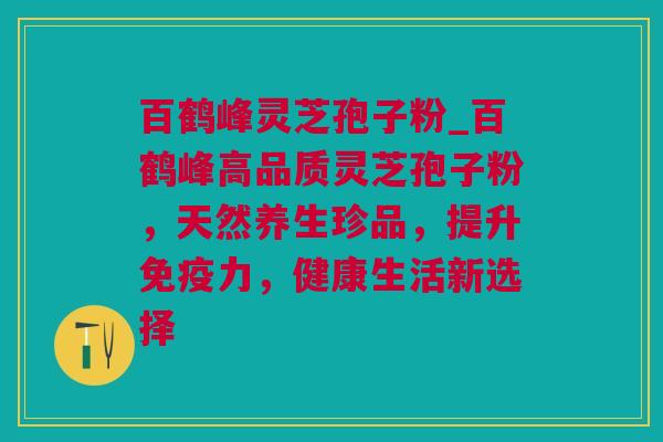 百鹤峰灵芝孢子粉_百鹤峰高品质灵芝孢子粉，天然养生珍品，提升免疫力，健康生活新选择