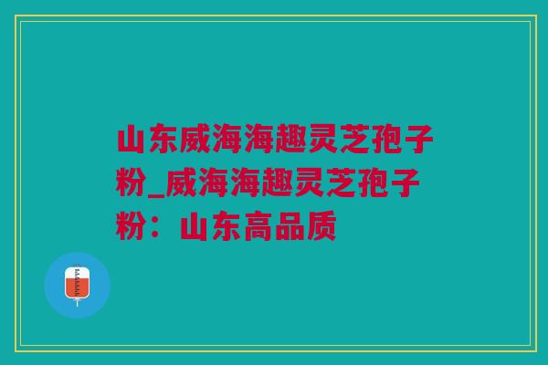 山东威海海趣灵芝孢子粉_威海海趣灵芝孢子粉：山东高品质