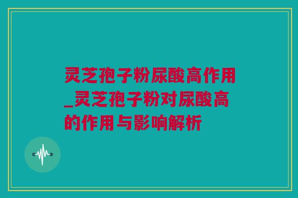 灵芝孢子粉尿酸高作用_灵芝孢子粉对尿酸高的作用与影响解析 灵芝孢子粉尿酸高作用_灵芝孢子粉对尿酸高的作用与影响解析