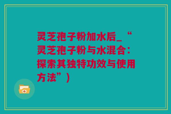 灵芝孢子粉加水后_“灵芝孢子粉与水混合：探索其独特功效与使用方法”)