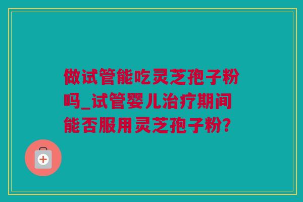 做试管能吃灵芝孢子粉吗_试管婴儿治疗期间能否服用灵芝孢子粉？