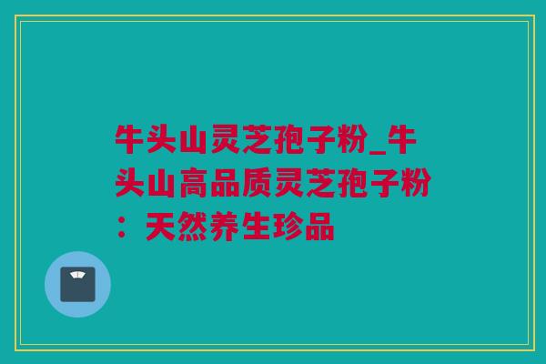 牛头山灵芝孢子粉_牛头山高品质灵芝孢子粉：天然养生珍品