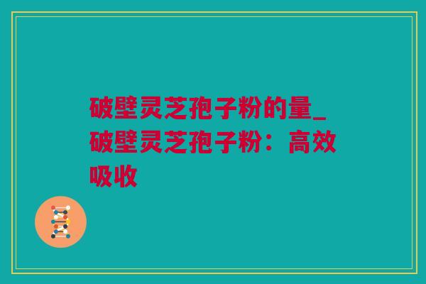 破壁灵芝孢子粉的量_破壁灵芝孢子粉：高效吸收