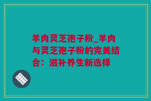羊肉灵芝孢子粉_羊肉与灵芝孢子粉的完美结合:滋补养生新选择 羊肉灵芝孢子粉_羊肉与灵芝孢子粉的完美结合:滋补养生新选择