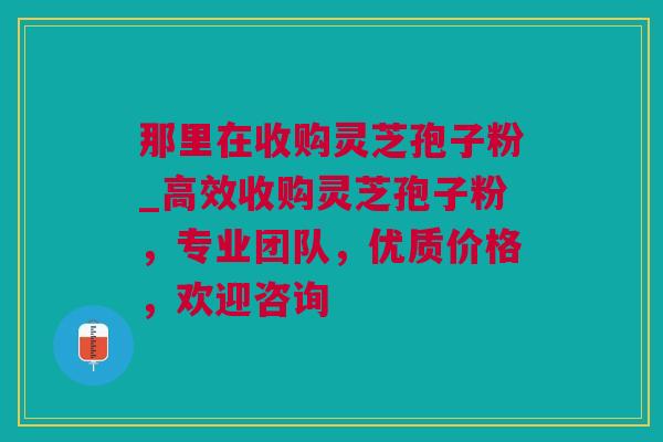 那里在收购灵芝孢子粉_高效收购灵芝孢子粉，专业团队，优质价格，欢迎咨询