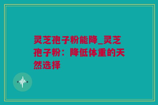 灵芝孢子粉能降_灵芝孢子粉:降低体重的天然选择 灵芝孢子粉能降_灵芝孢子粉:降低体重的天然选择