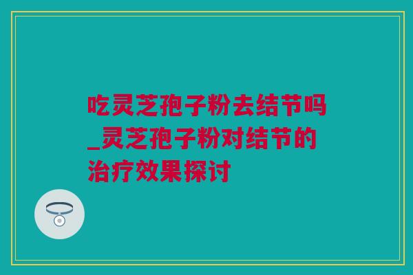 吃灵芝孢子粉去结节吗_灵芝孢子粉对结节的效果探讨
