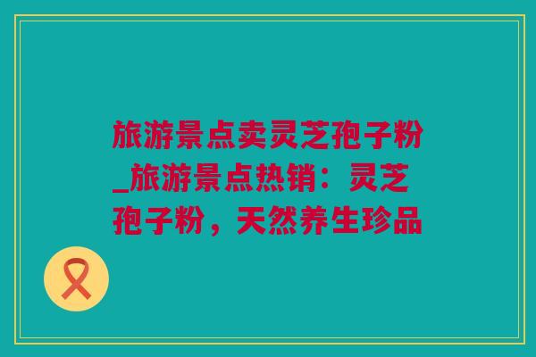旅游景点卖灵芝孢子粉_旅游景点热销：灵芝孢子粉，天然养生珍品