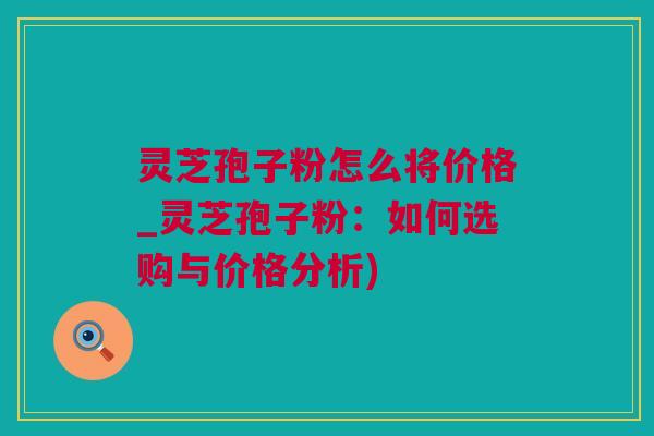 灵芝孢子粉怎么将价格_灵芝孢子粉：如何选购与价格分析)