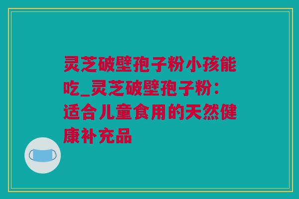 灵芝破壁孢子粉小孩能吃_灵芝破壁孢子粉：适合儿童食用的天然健康补充品