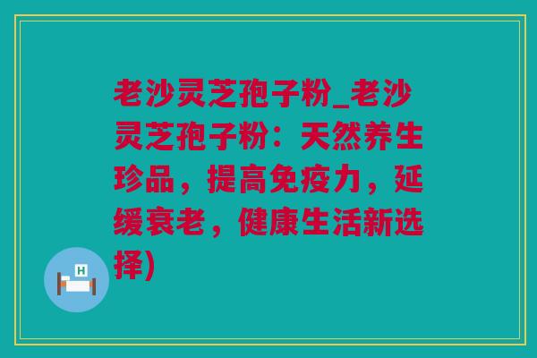 老沙灵芝孢子粉_老沙灵芝孢子粉:天然养生珍品,提高免疫力,延缓,健康生活新选择) 老沙灵芝孢子粉_老沙灵芝孢子粉:天然养生珍品,提高免疫力,延缓,健康生活新选择)