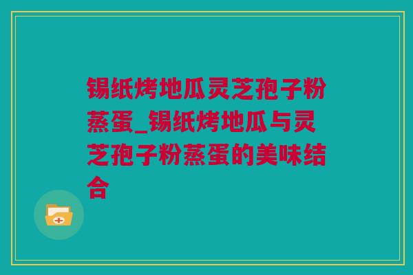 锡纸烤地瓜灵芝孢子粉蒸蛋_锡纸烤地瓜与灵芝孢子粉蒸蛋的美味结合