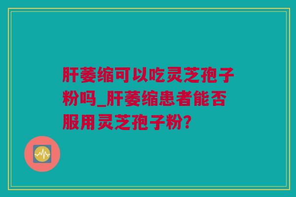 肝萎缩可以吃灵芝孢子粉吗_肝萎缩患者能否服用灵芝孢子粉？