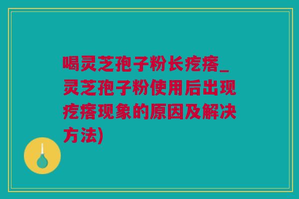 喝灵芝孢子粉长疙瘩_灵芝孢子粉使用后出现疙瘩现象的原因及解决方法)