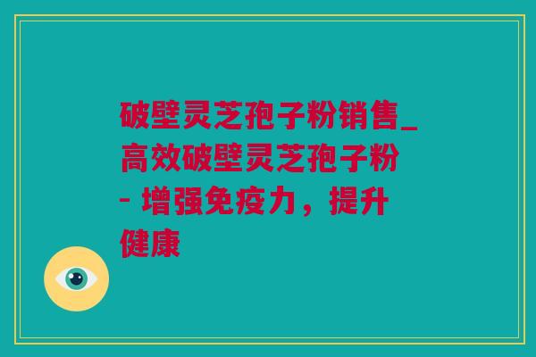 破壁灵芝孢子粉销售_高效破壁灵芝孢子粉 - 增强免疫力，提升健康